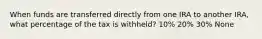 When funds are transferred directly from one IRA to another IRA, what percentage of the tax is withheld? 10% 20% 30% None