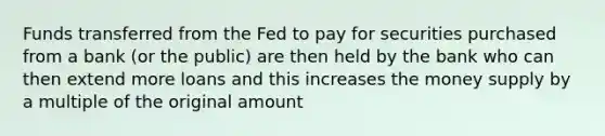 Funds transferred from the Fed to pay for securities purchased from a bank (or the public) are then held by the bank who can then extend more loans and this increases the money supply by a multiple of the original amount