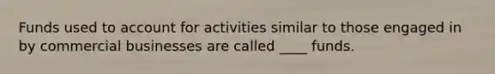 Funds used to account for activities similar to those engaged in by commercial businesses are called ____ funds.