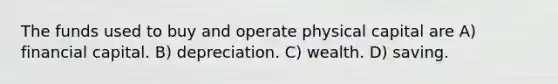 The funds used to buy and operate physical capital are A) financial capital. B) depreciation. C) wealth. D) saving.