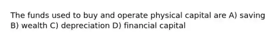 The funds used to buy and operate physical capital are A) saving B) wealth C) depreciation D) financial capital