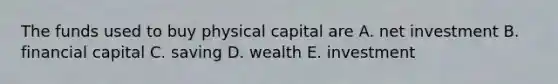 The funds used to buy physical capital are A. net investment B. financial capital C. saving D. wealth E. investment