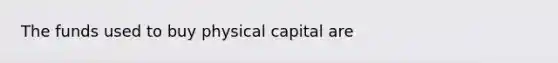 The funds used to buy physical capital are