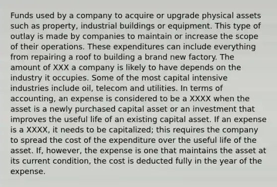 Funds used by a company to acquire or upgrade physical assets such as property, industrial buildings or equipment. This type of outlay is made by companies to maintain or increase the scope of their operations. These expenditures can include everything from repairing a roof to building a brand new factory. The amount of XXX a company is likely to have depends on the industry it occupies. Some of the most capital intensive industries include oil, telecom and utilities. In terms of accounting, an expense is considered to be a XXXX when the asset is a newly purchased capital asset or an investment that improves the useful life of an existing capital asset. If an expense is a XXXX, it needs to be capitalized; this requires the company to spread the cost of the expenditure over the useful life of the asset. If, however, the expense is one that maintains the asset at its current condition, the cost is deducted fully in the year of the expense.