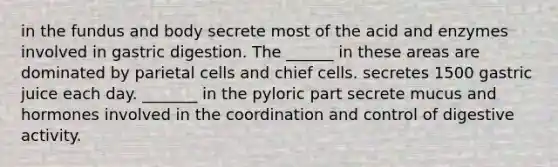 in the fundus and body secrete most of the acid and enzymes involved in gastric digestion. The ______ in these areas are dominated by parietal cells and chief cells. secretes 1500 gastric juice each day. _______ in the pyloric part secrete mucus and hormones involved in the coordination and control of digestive activity.