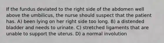 If the fundus deviated to the right side of the abdomen well above the umbilicus, the nurse should suspect that the patient has. A) been lying on her right side too long. B) a distended bladder and needs to urinate. C) stretched ligaments that are unable to support the uterus. D) a normal involution