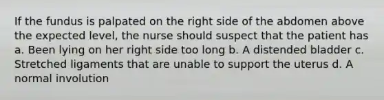 If the fundus is palpated on the right side of the abdomen above the expected level, the nurse should suspect that the patient has a. Been lying on her right side too long b. A distended bladder c. Stretched ligaments that are unable to support the uterus d. A normal involution