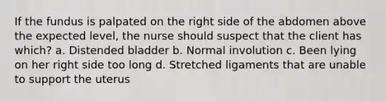 If the fundus is palpated on the right side of the abdomen above the expected level, the nurse should suspect that the client has which? a. Distended bladder b. Normal involution c. Been lying on her right side too long d. Stretched ligaments that are unable to support the uterus