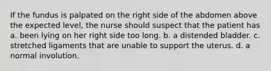 If the fundus is palpated on the right side of the abdomen above the expected level, the nurse should suspect that the patient has a. been lying on her right side too long. b. a distended bladder. c. stretched ligaments that are unable to support the uterus. d. a normal involution.