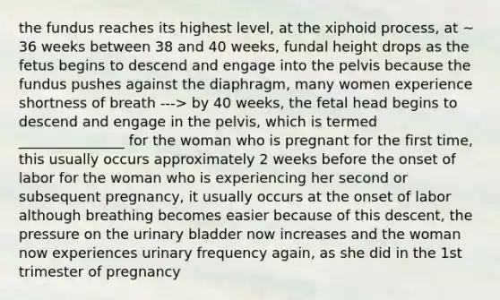 the fundus reaches its highest level, at the xiphoid process, at ~ 36 weeks between 38 and 40 weeks, fundal height drops as the fetus begins to descend and engage into the pelvis because the fundus pushes against the diaphragm, many women experience shortness of breath ---> by 40 weeks, the fetal head begins to descend and engage in the pelvis, which is termed _______________ for the woman who is pregnant for the first time, this usually occurs approximately 2 weeks before the onset of labor for the woman who is experiencing her second or subsequent pregnancy, it usually occurs at the onset of labor although breathing becomes easier because of this descent, the pressure on the <a href='https://www.questionai.com/knowledge/kb9SdfFdD9-urinary-bladder' class='anchor-knowledge'>urinary bladder</a> now increases and the woman now experiences urinary frequency again, as she did in the 1st trimester of pregnancy