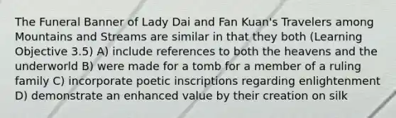 The Funeral Banner of Lady Dai and Fan Kuan's Travelers among Mountains and Streams are similar in that they both (Learning Objective 3.5) A) include references to both the heavens and the underworld B) were made for a tomb for a member of a ruling family C) incorporate poetic inscriptions regarding enlightenment D) demonstrate an enhanced value by their creation on silk