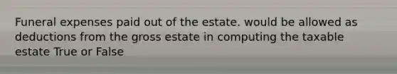 Funeral expenses paid out of the estate. would be allowed as deductions from the gross estate in computing the taxable estate True or False