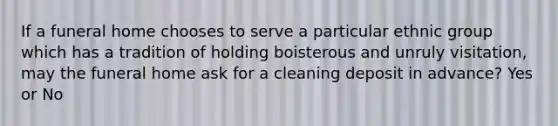 If a funeral home chooses to serve a particular ethnic group which has a tradition of holding boisterous and unruly visitation, may the funeral home ask for a cleaning deposit in advance? Yes or No