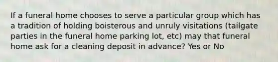 If a funeral home chooses to serve a particular group which has a tradition of holding boisterous and unruly visitations (tailgate parties in the funeral home parking lot, etc) may that funeral home ask for a cleaning deposit in advance? Yes or No