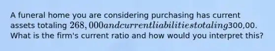 A funeral home you are considering purchasing has current assets totaling 268,000 and current liabilities totaling300,00. What is the firm's current ratio and how would you interpret this?