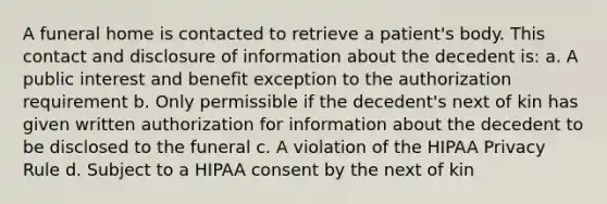 A funeral home is contacted to retrieve a patient's body. This contact and disclosure of information about the decedent is: a. A public interest and benefit exception to the authorization requirement b. Only permissible if the decedent's next of kin has given written authorization for information about the decedent to be disclosed to the funeral c. A violation of the HIPAA Privacy Rule d. Subject to a HIPAA consent by the next of kin