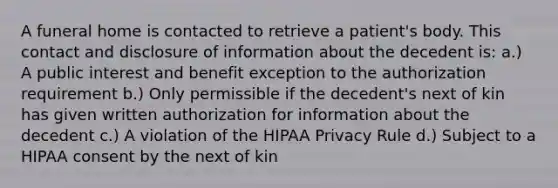 A funeral home is contacted to retrieve a patient's body. This contact and disclosure of information about the decedent is: a.) A public interest and benefit exception to the authorization requirement b.) Only permissible if the decedent's next of kin has given written authorization for information about the decedent c.) A violation of the HIPAA Privacy Rule d.) Subject to a HIPAA consent by the next of kin