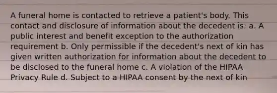 A funeral home is contacted to retrieve a patient's body. This contact and disclosure of information about the decedent is: a. A public interest and benefit exception to the authorization requirement b. Only permissible if the decedent's next of kin has given written authorization for information about the decedent to be disclosed to the funeral home c. A violation of the HIPAA Privacy Rule d. Subject to a HIPAA consent by the next of kin