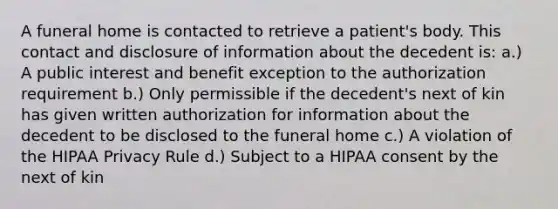 A funeral home is contacted to retrieve a patient's body. This contact and disclosure of information about the decedent is: a.) A public interest and benefit exception to the authorization requirement b.) Only permissible if the decedent's next of kin has given written authorization for information about the decedent to be disclosed to the funeral home c.) A violation of the HIPAA Privacy Rule d.) Subject to a HIPAA consent by the next of kin