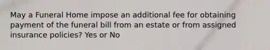 May a Funeral Home impose an additional fee for obtaining payment of the funeral bill from an estate or from assigned insurance policies? Yes or No