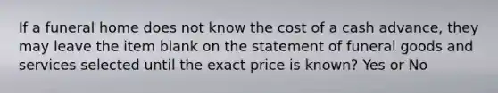 If a funeral home does not know the cost of a cash advance, they may leave the item blank on the statement of funeral goods and services selected until the exact price is known? Yes or No