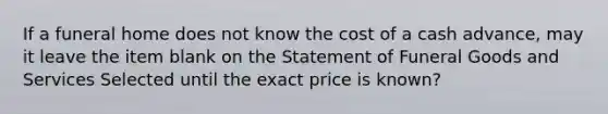 If a funeral home does not know the cost of a cash advance, may it leave the item blank on the Statement of Funeral Goods and Services Selected until the exact price is known?