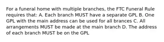 For a funeral home with multiple branches, the FTC Funeral Rule requires that: A. Each branch MUST have a separate GPL B. One GPL with the main address can be used for all brances C. All arrangements MUST be made at the main branch D. The address of each branch MUST be on the GPL