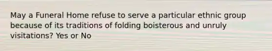 May a Funeral Home refuse to serve a particular ethnic group because of its traditions of folding boisterous and unruly visitations? Yes or No