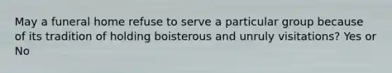 May a funeral home refuse to serve a particular group because of its tradition of holding boisterous and unruly visitations? Yes or No