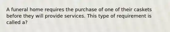 A funeral home requires the purchase of one of their caskets before they will provide services. This type of requirement is called a?