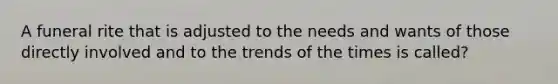 A funeral rite that is adjusted to the needs and wants of those directly involved and to the trends of the times is called?