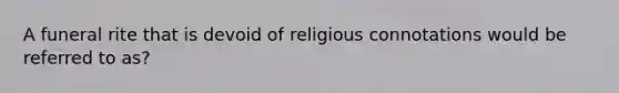 A funeral rite that is devoid of religious connotations would be referred to as?