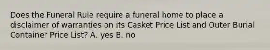 Does the Funeral Rule require a funeral home to place a disclaimer of warranties on its Casket Price List and Outer Burial Container Price List? A. yes B. no