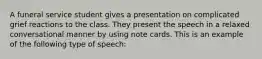 A funeral service student gives a presentation on complicated grief reactions to the class. They present the speech in a relaxed conversational manner by using note cards. This is an example of the following type of speech: