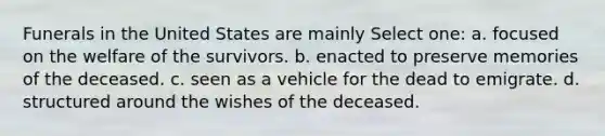 Funerals in the United States are mainly Select one: a. focused on the welfare of the survivors. b. enacted to preserve memories of the deceased. c. seen as a vehicle for the dead to emigrate. d. structured around the wishes of the deceased.