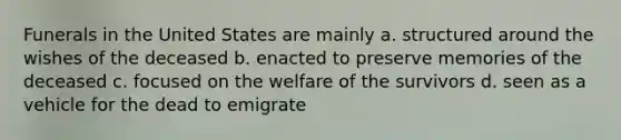 Funerals in the United States are mainly a. structured around the wishes of the deceased b. enacted to preserve memories of the deceased c. focused on the welfare of the survivors d. seen as a vehicle for the dead to emigrate