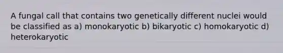 A fungal call that contains two genetically different nuclei would be classified as a) monokaryotic b) bikaryotic c) homokaryotic d) heterokaryotic