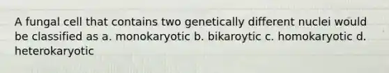 A fungal cell that contains two genetically different nuclei would be classified as a. monokaryotic b. bikaroytic c. homokaryotic d. heterokaryotic