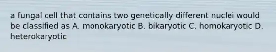 a fungal cell that contains two genetically different nuclei would be classified as A. monokaryotic B. bikaryotic C. homokaryotic D. heterokaryotic