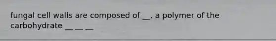 fungal cell walls are composed of __, a polymer of the carbohydrate __ __ __