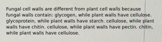 Fungal cell walls are different from plant cell walls because fungal walls contain: glycogen, while plant walls have cellulose. glycoprotein, while plant walls have starch. cellulose, while plant walls have chitin. cellulose, while plant walls have pectin. chitin, while plant walls have cellulose.