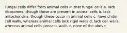 Fungal cells differ from animal cells in that fungal cells a. lack ribosomes, though these are present in animal cells b. lack mitochondria, though these occur in animal cells c. have chitin cell walls, whereas animal cells lack rigid walls d. lack cell walls, whereas animal cells possess walls e. none of the above