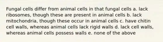 Fungal cells differ from animal cells in that fungal cells a. lack ribosomes, though these are present in animal cells b. lack mitochondria, though these occur in animal cells c. have chitin cell walls, whereas animal cells lack rigid walls d. lack cell walls, whereas animal cells possess walls e. none of the above