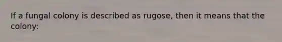 If a fungal colony is described as rugose, then it means that the colony: