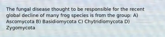 The <a href='https://www.questionai.com/knowledge/kYrZc0yJDB-fungal-disease' class='anchor-knowledge'>fungal disease</a> thought to be responsible for the recent global decline of many frog species is from the group: A) Ascomycota B) Basidiomycota C) Chytridiomycota D) Zygomycota