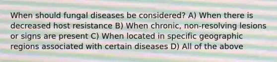 When should fungal diseases be considered? A) When there is decreased host resistance B) When chronic, non-resolving lesions or signs are present C) When located in specific geographic regions associated with certain diseases D) All of the above