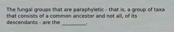 The fungal groups that are paraphyletic - that is, a group of taxa that consists of a common ancestor and not all, of its descendants - are the __________.