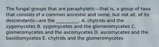 The fungal groups that are paraphyletic—that is, a group of taxa that consists of a common ancestor and some, but not all, of its descendants—are the __________. A. chytrids and the zygomycetes B. zygomycetes and the glomeromycetes C. glomeromycetes and the ascomycetes D. ascomycetes and the basidiomycetes E. chytrids and the glomeromycetes