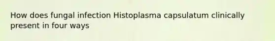 How does fungal infection Histoplasma capsulatum clinically present in four ways