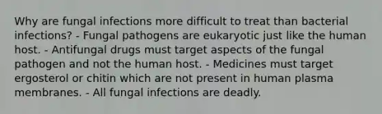 Why are fungal infections more difficult to treat than bacterial infections? - Fungal pathogens are eukaryotic just like the human host. - Antifungal drugs must target aspects of the fungal pathogen and not the human host. - Medicines must target ergosterol or chitin which are not present in human plasma membranes. - All fungal infections are deadly.